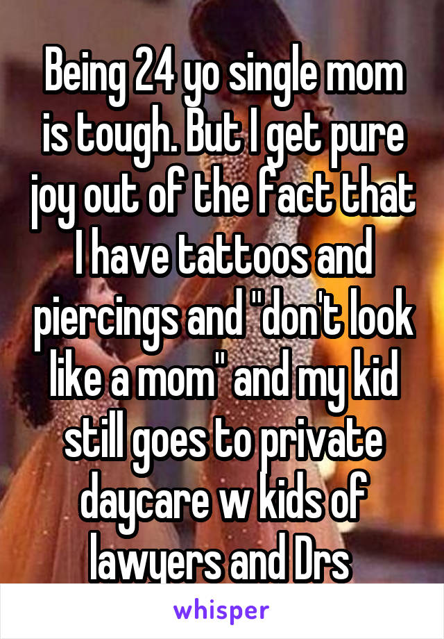 Being 24 yo single mom is tough. But I get pure joy out of the fact that I have tattoos and piercings and "don't look like a mom" and my kid still goes to private daycare w kids of lawyers and Drs 