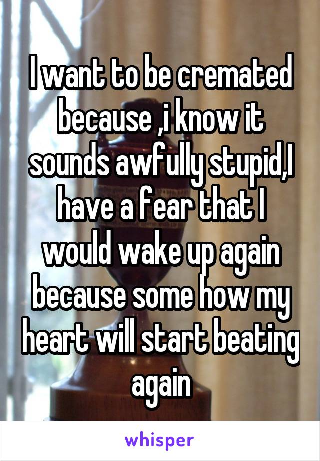 I want to be cremated because ,i know it sounds awfully stupid,I have a fear that I would wake up again because some how my heart will start beating again