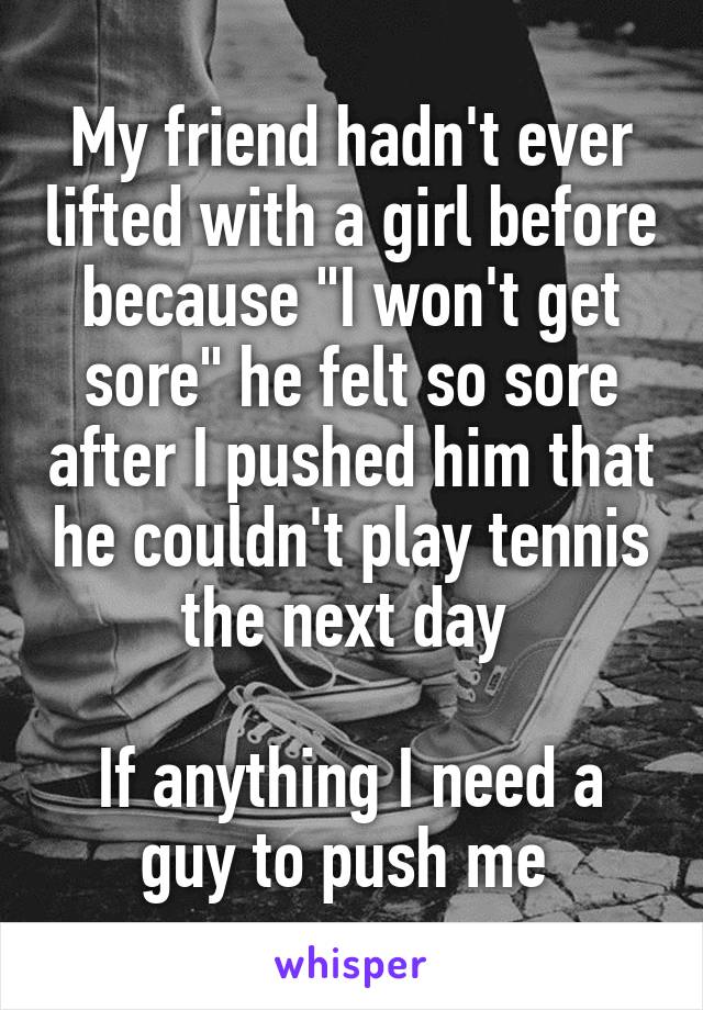 My friend hadn't ever lifted with a girl before because "I won't get sore" he felt so sore after I pushed him that he couldn't play tennis the next day 

If anything I need a guy to push me 