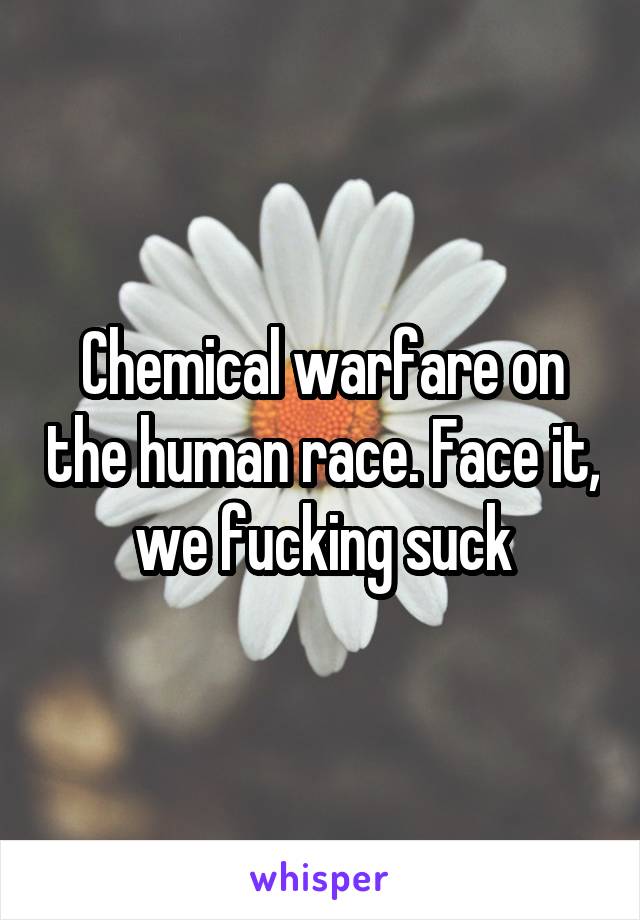 Chemical warfare on the human race. Face it, we fucking suck