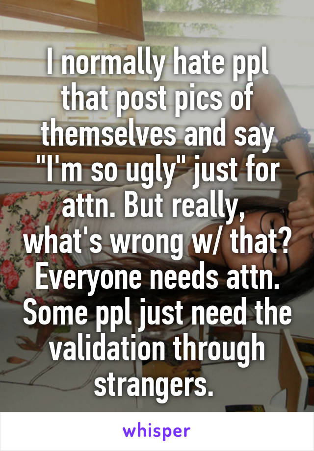 I normally hate ppl that post pics of themselves and say "I'm so ugly" just for attn. But really,  what's wrong w/ that? Everyone needs attn. Some ppl just need the validation through strangers. 