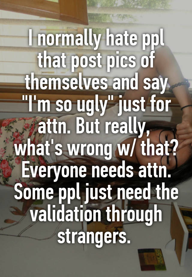 I normally hate ppl that post pics of themselves and say "I'm so ugly" just for attn. But really,  what's wrong w/ that? Everyone needs attn. Some ppl just need the validation through strangers. 