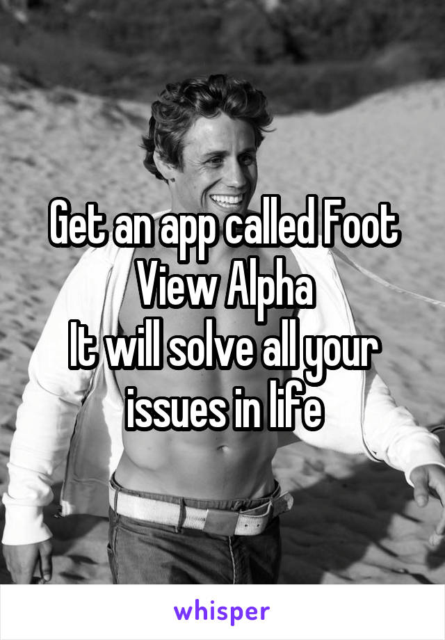 Get an app called Foot View Alpha
It will solve all your issues in life