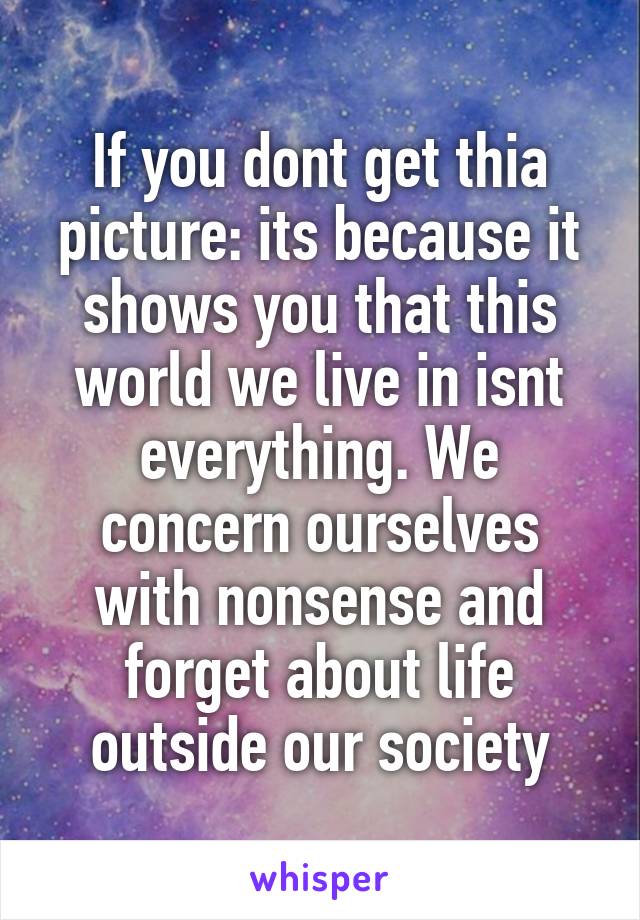 If you dont get thia picture: its because it shows you that this world we live in isnt everything. We concern ourselves with nonsense and forget about life outside our society