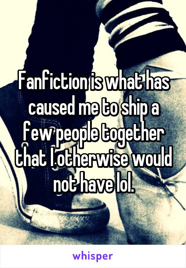 Fanfiction is what has caused me to ship a few people together that I otherwise would not have lol.