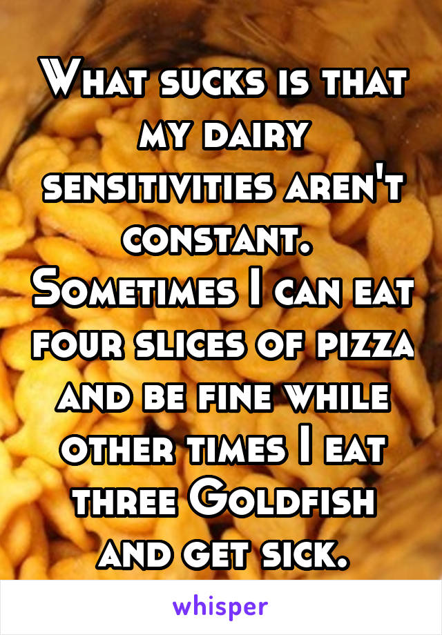 What sucks is that my dairy sensitivities aren't constant.  Sometimes I can eat four slices of pizza and be fine while other times I eat three Goldfish and get sick.