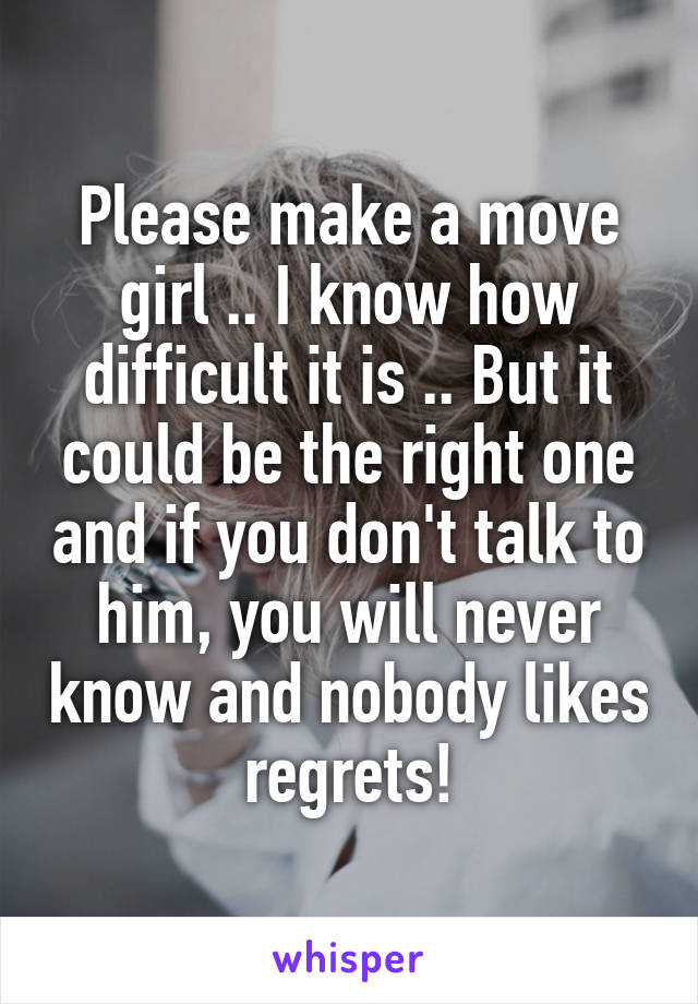 Please make a move girl .. I know how difficult it is .. But it could be the right one and if you don't talk to him, you will never know and nobody likes regrets!