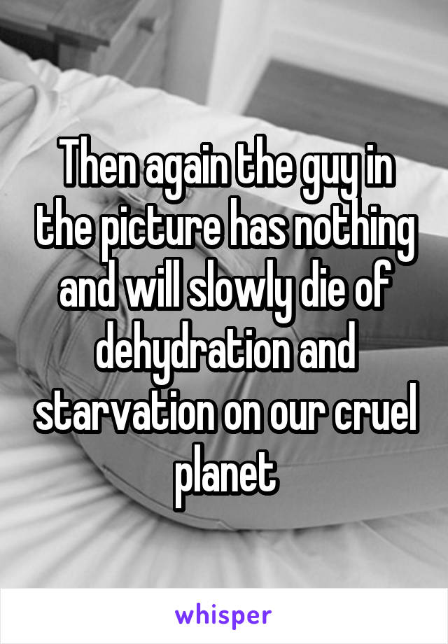 Then again the guy in the picture has nothing and will slowly die of dehydration and starvation on our cruel planet