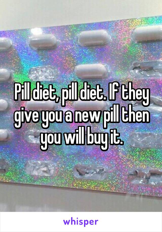 Pill diet, pill diet. If they give you a new pill then you will buy it.