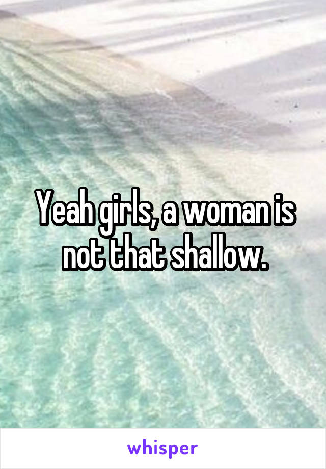 Yeah girls, a woman is not that shallow.