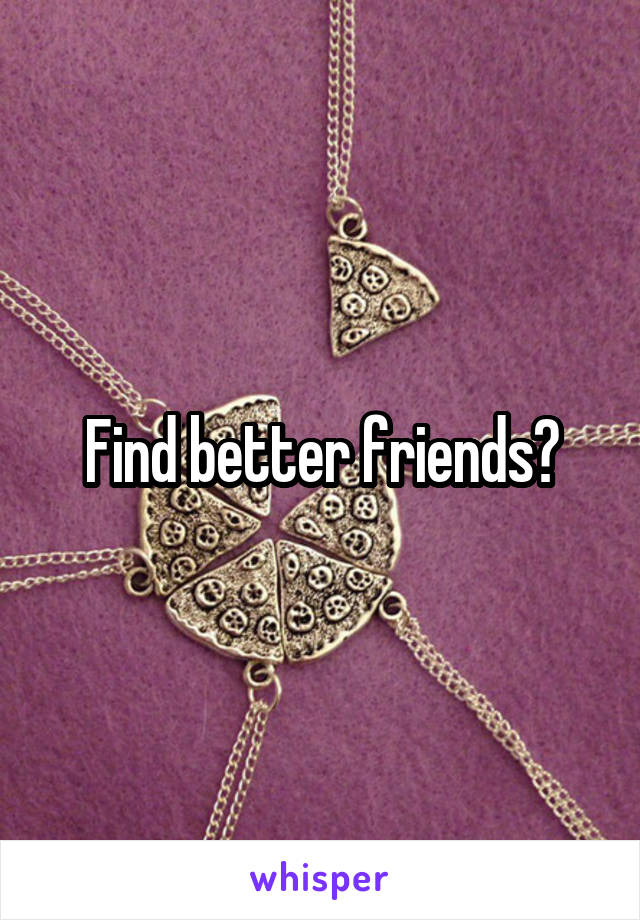 Find better friends?