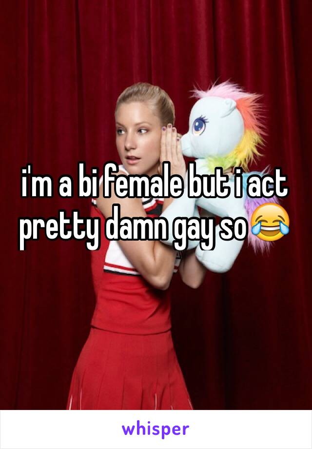 i'm a bi female but i act pretty damn gay so😂