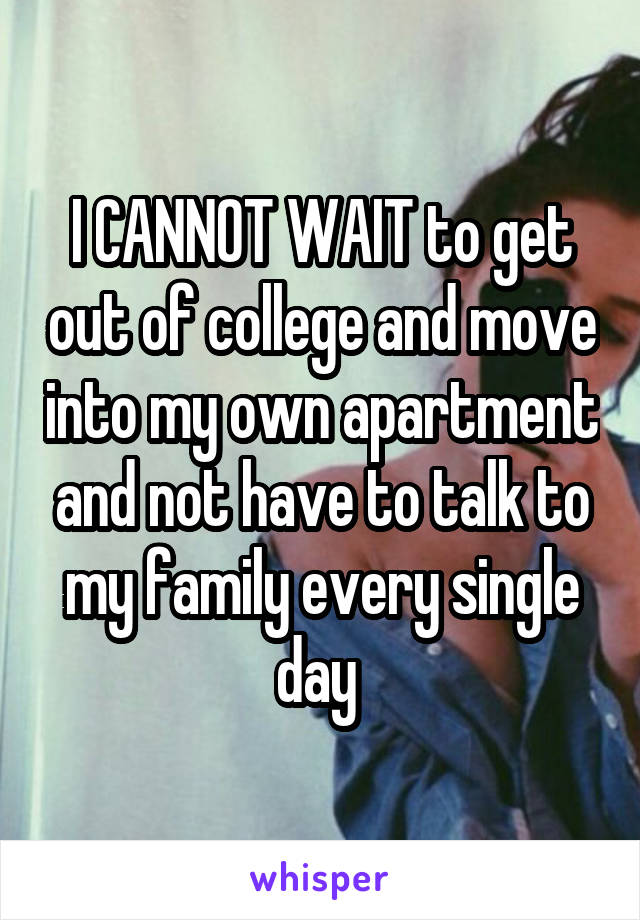 I CANNOT WAIT to get out of college and move into my own apartment and not have to talk to my family every single day 