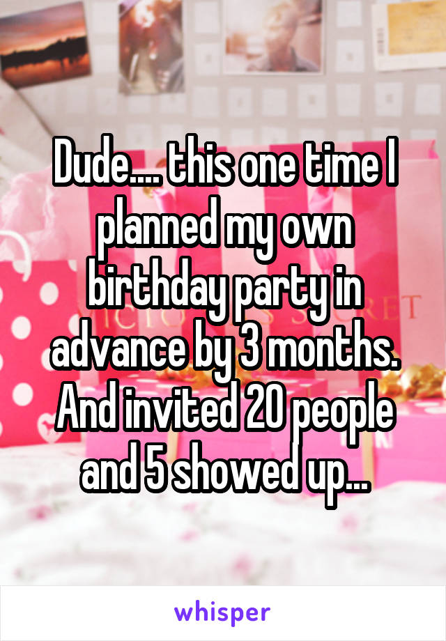 Dude.... this one time I planned my own birthday party in advance by 3 months. And invited 20 people and 5 showed up...