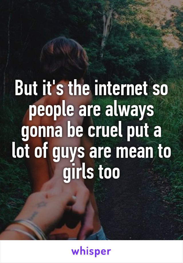 But it's the internet so people are always gonna be cruel put a lot of guys are mean to girls too