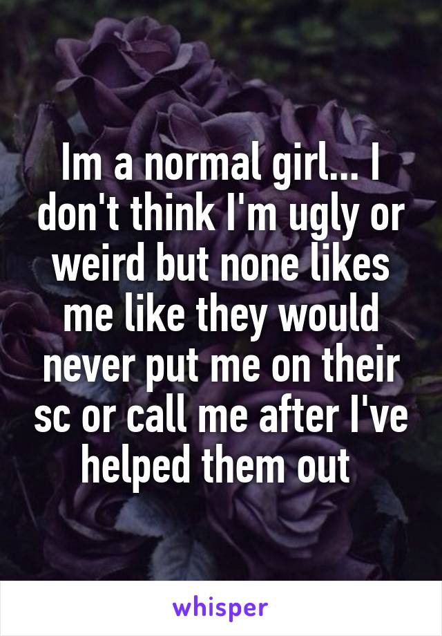 Im a normal girl... I don't think I'm ugly or weird but none likes me like they would never put me on their sc or call me after I've helped them out 