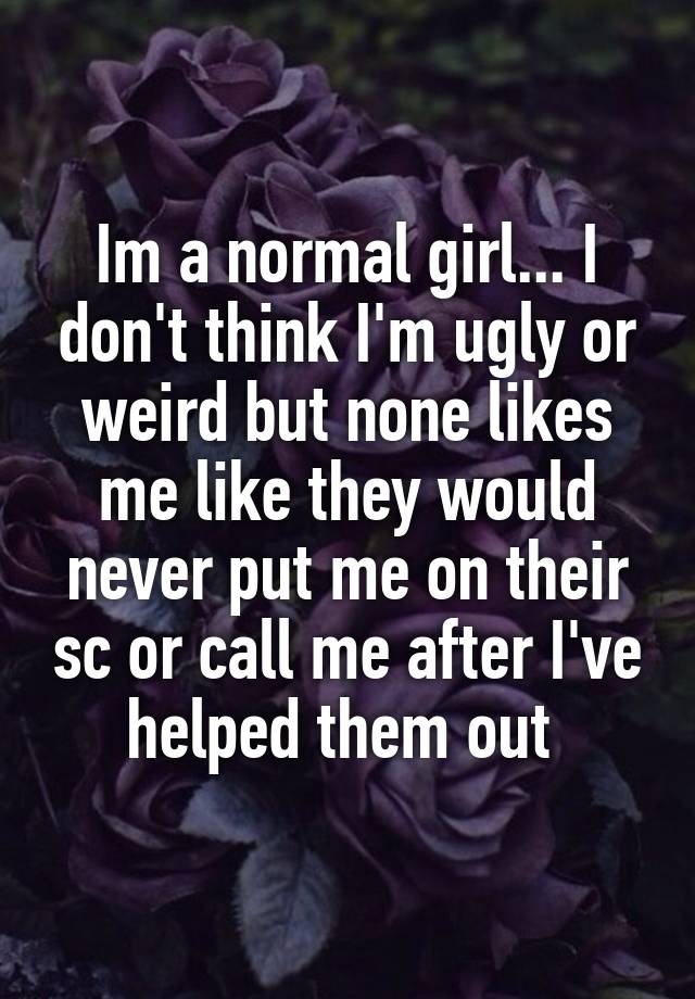 Im a normal girl... I don't think I'm ugly or weird but none likes me like they would never put me on their sc or call me after I've helped them out 