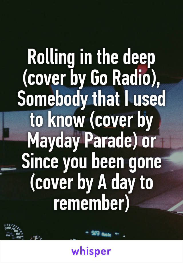 Rolling in the deep (cover by Go Radio), Somebody that I used to know (cover by Mayday Parade) or Since you been gone (cover by A day to remember)