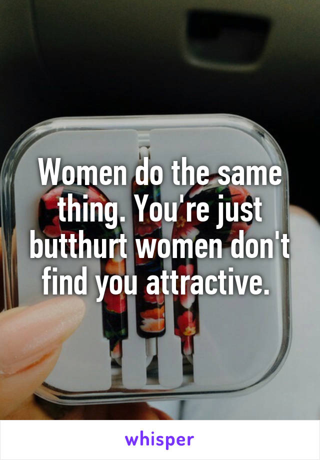 Women do the same thing. You're just butthurt women don't find you attractive. 