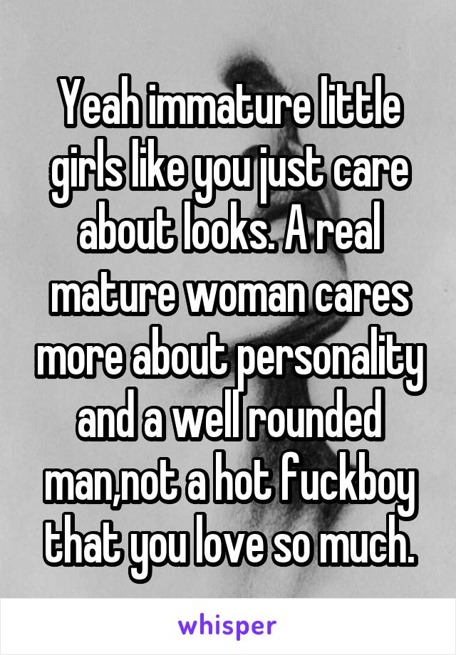 Yeah immature little girls like you just care about looks. A real mature woman cares more about personality and a well rounded man,not a hot fuckboy that you love so much.