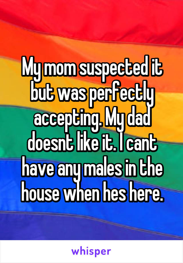 My mom suspected it but was perfectly accepting. My dad doesnt like it. I cant have any males in the house when hes here.