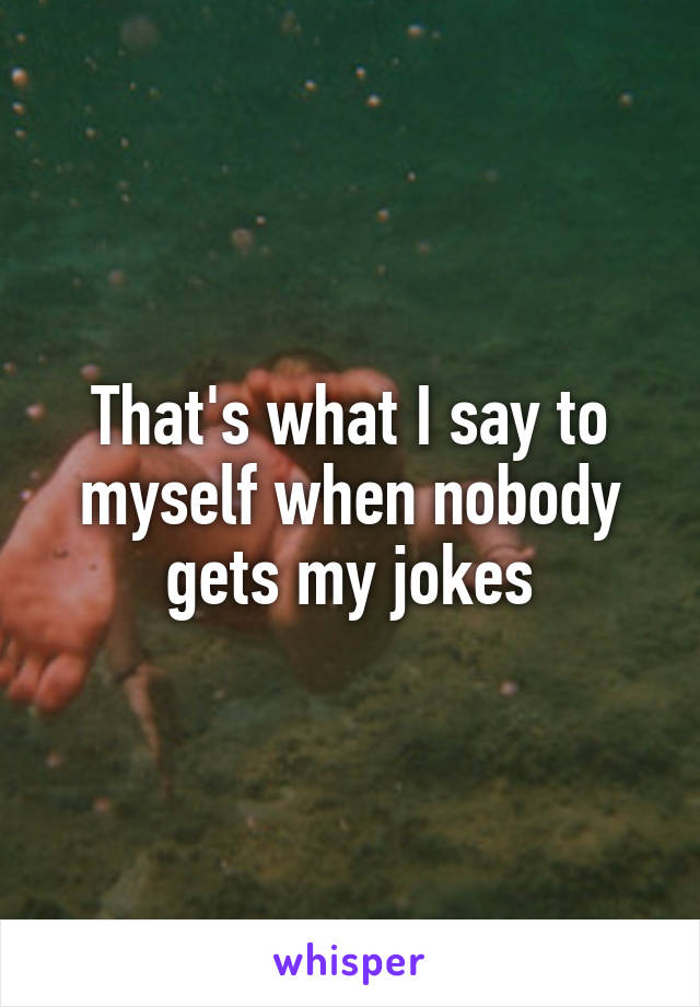 That's what I say to myself when nobody gets my jokes