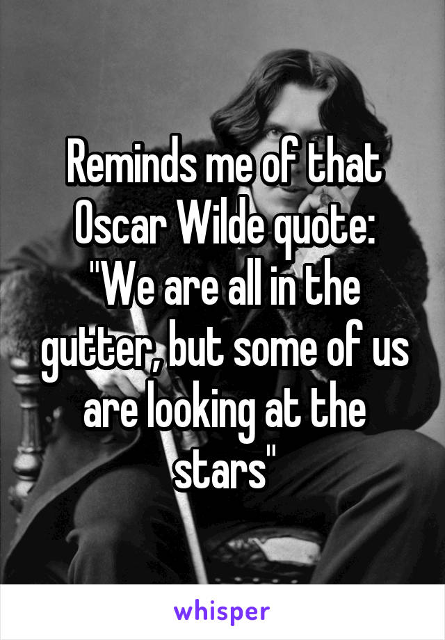 Reminds me of that Oscar Wilde quote:
"We are all in the gutter, but some of us are looking at the stars"
