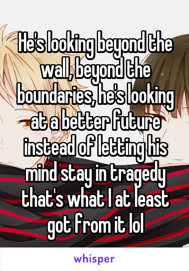 He's looking beyond the wall, beyond the boundaries, he's looking at a better future instead of letting his mind stay in tragedy that's what I at least got from it lol