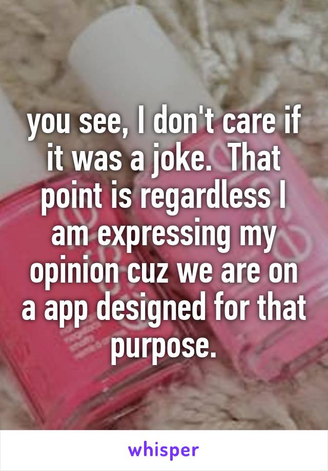 you see, I don't care if it was a joke.  That point is regardless I am expressing my opinion cuz we are on a app designed for that purpose.