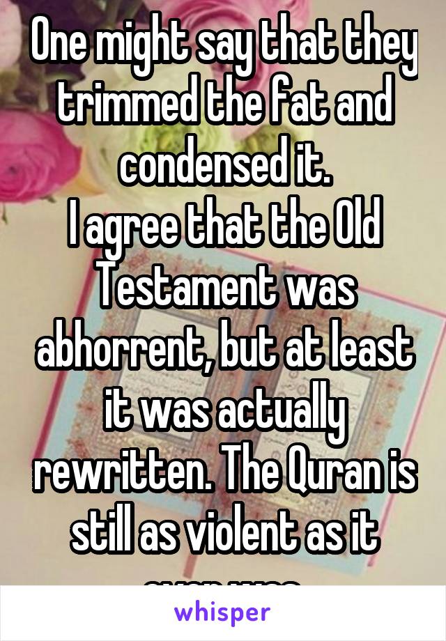 One might say that they trimmed the fat and condensed it.
I agree that the Old Testament was abhorrent, but at least it was actually rewritten. The Quran is still as violent as it ever was.