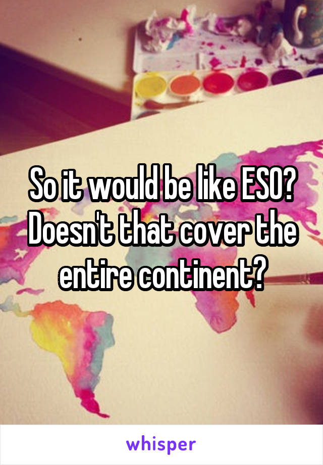 So it would be like ESO? Doesn't that cover the entire continent?