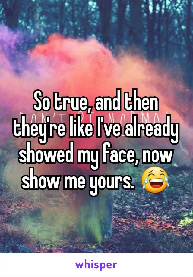 So true, and then they're like I've already showed my face, now show me yours. 😂