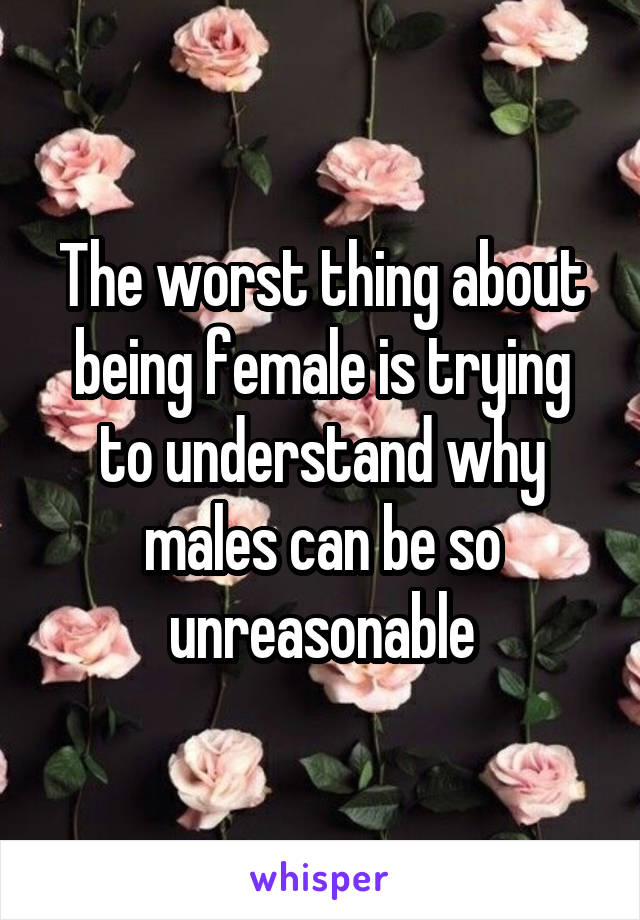 The worst thing about being female is trying to understand why males can be so unreasonable