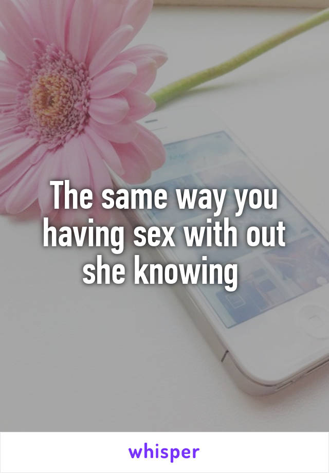 The same way you having sex with out she knowing 