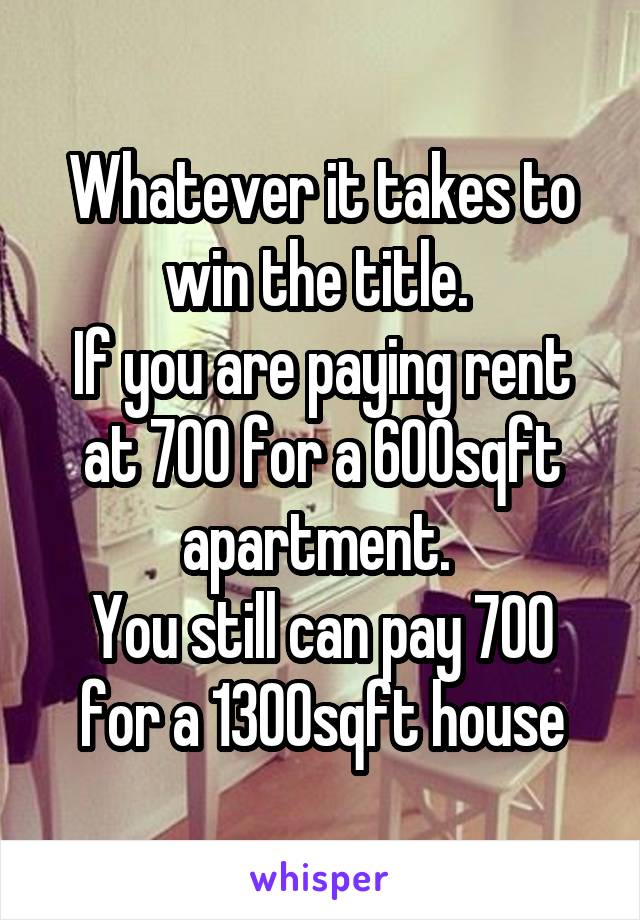 Whatever it takes to win the title. 
If you are paying rent at 700 for a 600sqft apartment. 
You still can pay 700 for a 1300sqft house