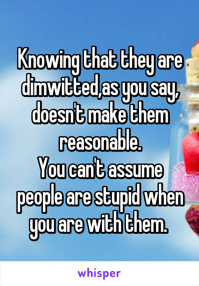 Knowing that they are dimwitted,as you say, doesn't make them reasonable.
You can't assume people are stupid when you are with them. 