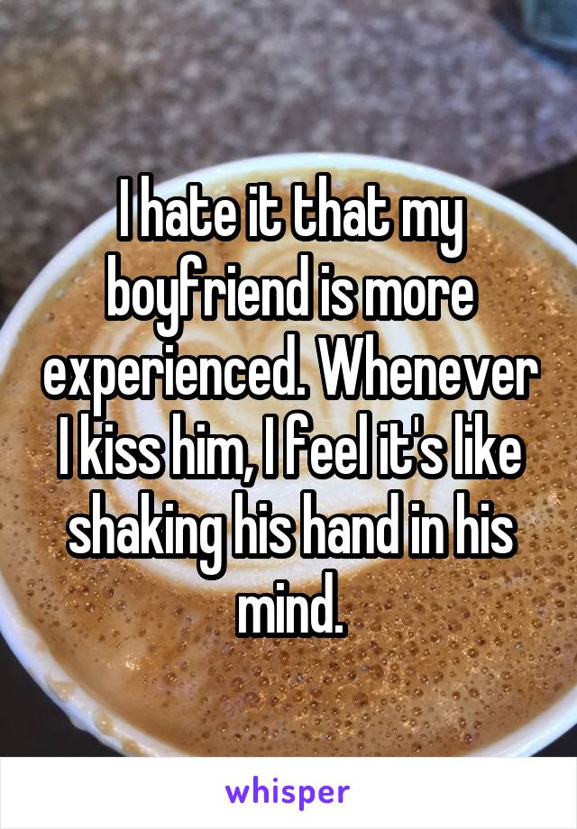 I hate it that my boyfriend is more experienced. Whenever I kiss him, I feel it's like shaking his hand in his mind.