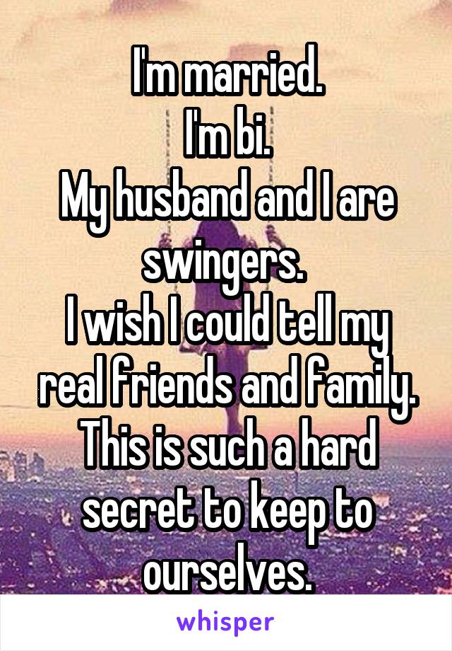 I'm married.
I'm bi.
My husband and I are swingers. 
I wish I could tell my real friends and family.
This is such a hard secret to keep to ourselves.