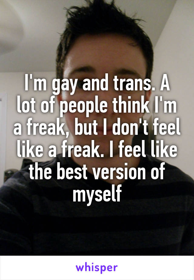 I'm gay and trans. A lot of people think I'm a freak, but I don't feel like a freak. I feel like the best version of myself