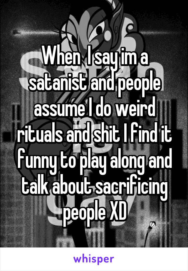 When  I say im a satanist and people assume I do weird rituals and shit I find it funny to play along and talk about sacrificing people XD