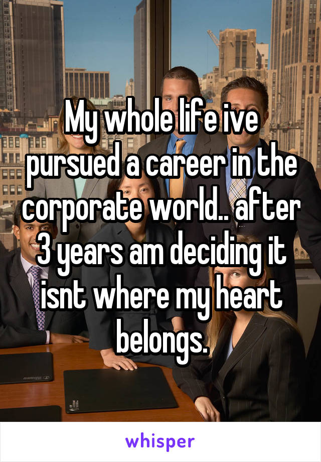 My whole life ive pursued a career in the corporate world.. after 3 years am deciding it isnt where my heart belongs.