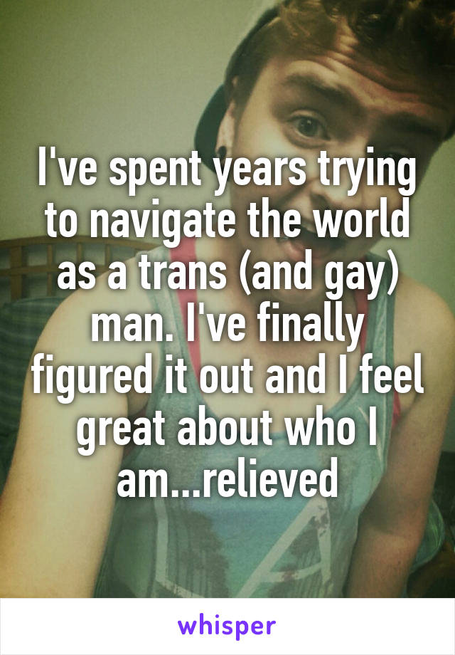 I've spent years trying to navigate the world as a trans (and gay) man. I've finally figured it out and I feel great about who I am...relieved