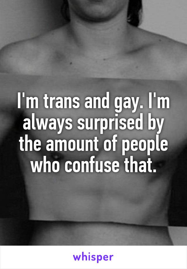 I'm trans and gay. I'm always surprised by the amount of people who confuse that.