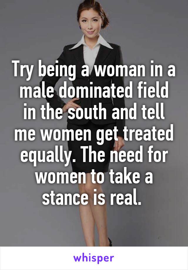 Try being a woman in a male dominated field in the south and tell me women get treated equally. The need for women to take a stance is real. 