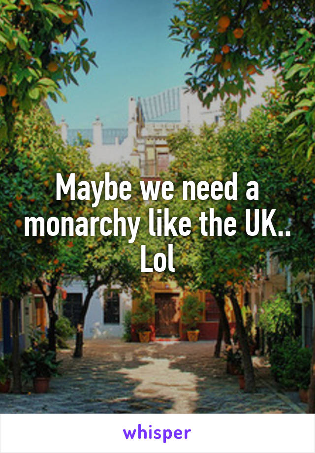 Maybe we need a monarchy like the UK.. Lol