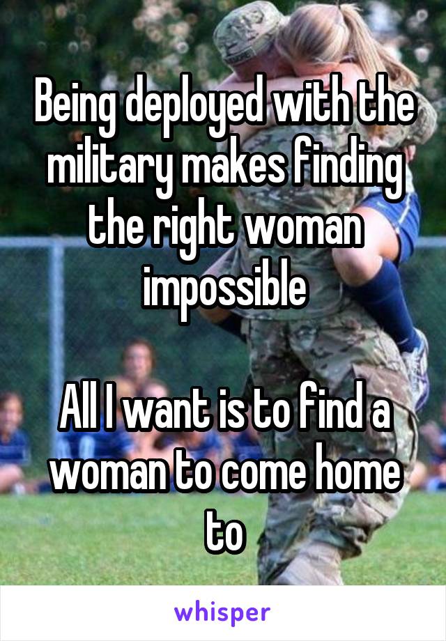  Being deployed with the military makes finding the right woman impossible

All I want is to find a woman to come home to