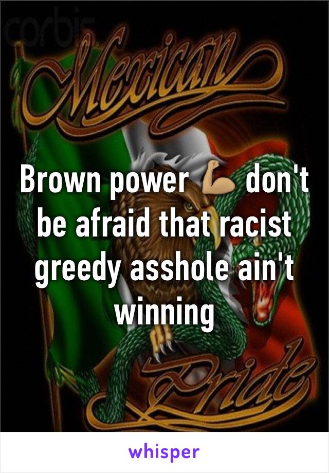 Brown power 💪🏽 don't be afraid that racist greedy asshole ain't winning 