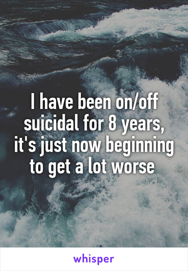 I have been on/off suicidal for 8 years, it's just now beginning to get a lot worse 