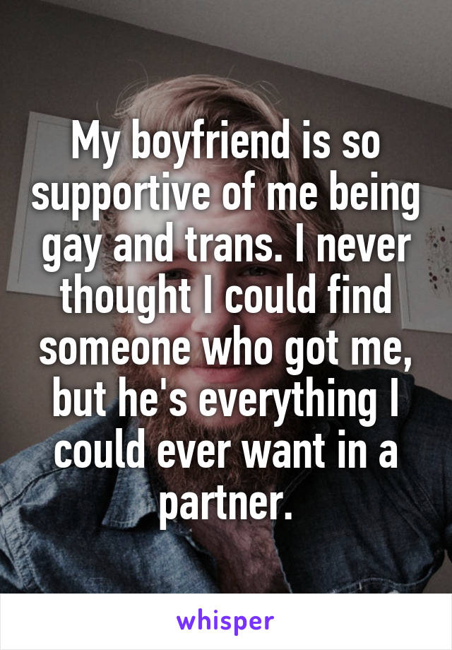My boyfriend is so supportive of me being gay and trans. I never thought I could find someone who got me, but he's everything I could ever want in a partner.