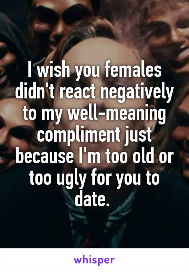 I wish you females didn't react negatively to my well-meaning compliment just because I'm too old or too ugly for you to date. 